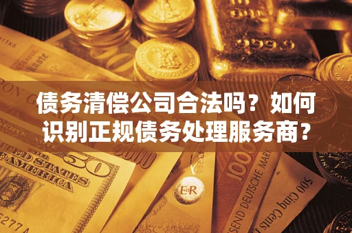 武汉债务清偿公司合法吗？如何识别正规债务处理服务商？