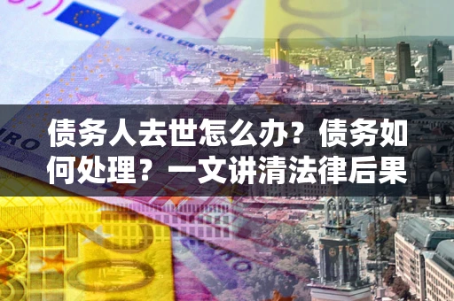 武汉债务人去世怎么办？债务如何处理？一文讲清法律后果