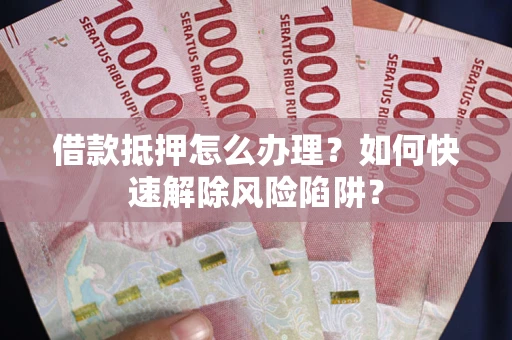 武汉借款抵押怎么办理？如何快速解除风险陷阱？