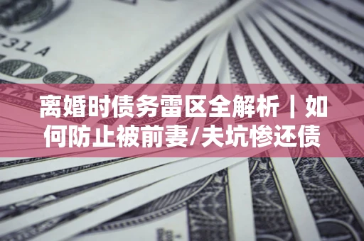 武汉离婚时债务雷区全解析｜如何防止被前妻/夫坑惨还债？