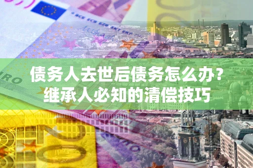 武汉债务人去世后债务怎么办？继承人必知的清偿技巧